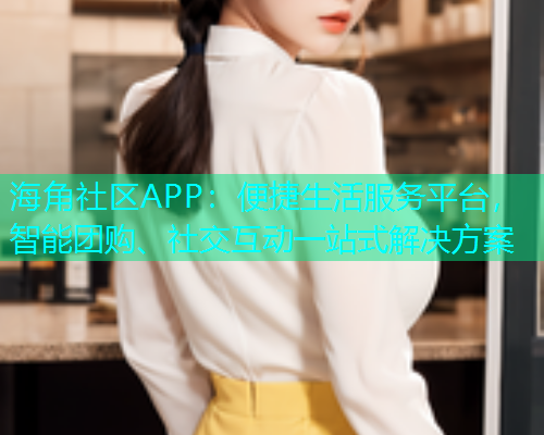 海角社区APP：便捷生活服务平台，智能团购、社交互动一站式解决方案