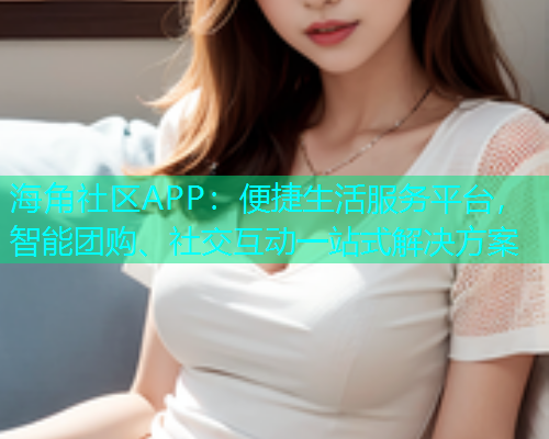 海角社区APP：便捷生活服务平台，智能团购、社交互动一站式解决方案