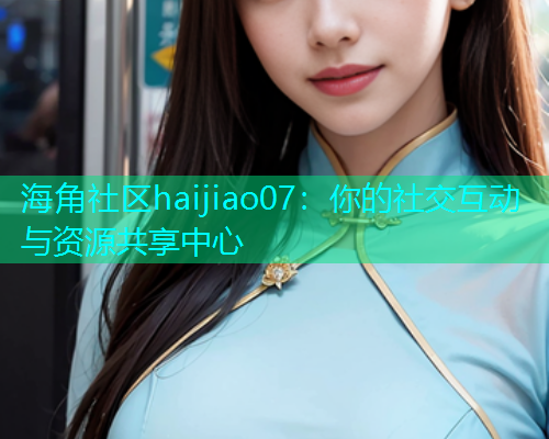 海角社区haijiao07：你的社交互动与资源共享中心