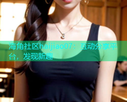 海角社区haijiao07：互动分享平台，发现新趣