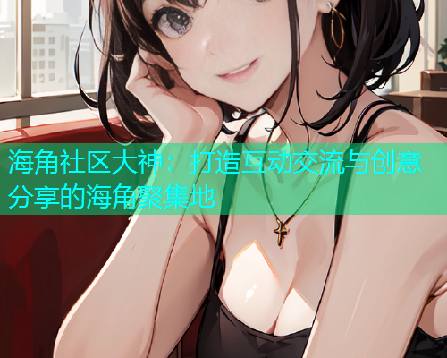 海角社区大神：打造互动交流与创意分享的海角聚集地