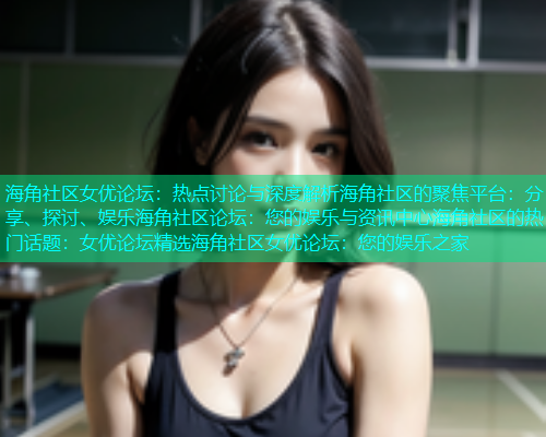 海角社区女优论坛：热点讨论与深度解析海角社区的聚焦平台：分享、探讨、娱乐海角社区论坛：您的娱乐与资讯中心海角社区的热门话题：女优论坛精选海角社区女优论坛：您的娱乐之家