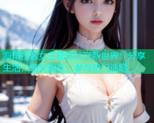 海角社区女主角的社交新世界:分享生活,结交朋友,参与热门话题 海角社区女主角的社交新世界:分享生活,结交朋友,参与热门话题