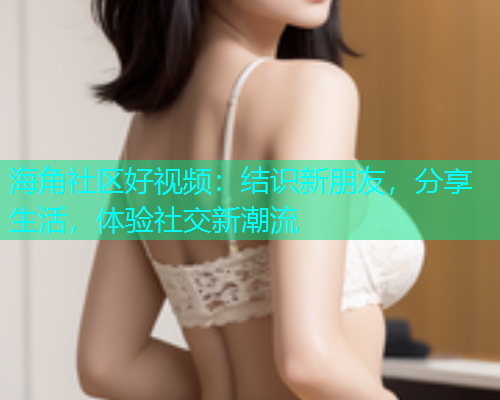 海角社区好视频：结识新朋友，分享生活，体验社交新潮流