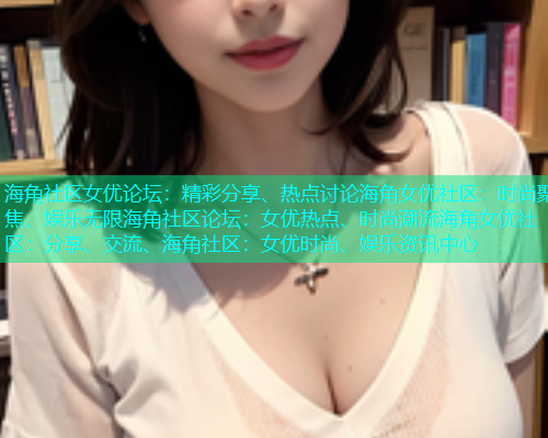 海角社区女优论坛:精彩分享、热点讨论海角女优社区:时尚聚焦、娱乐无限海角社区论坛:女优热点、时尚潮流海角女优社区:分享、交流、海角社区:女优时尚、娱乐资讯中心 海角社区女优论坛:精彩分享、热点讨论海角女优社区:时尚聚焦、娱乐无限海角社区论坛:女优热点、时尚潮流海角女优社区:分享、交流、海角社区:女优时尚、娱乐资讯中心
