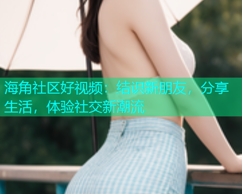 海角社区好视频：结识新朋友，分享生活，体验社交新潮流