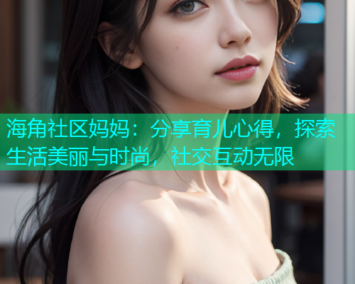 海角社区妈妈：分享育儿心得，探索生活美丽与时尚，社交互动无限