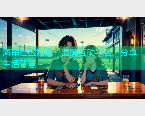 海角社区姐姐：温暖互助平台，分享生活智慧