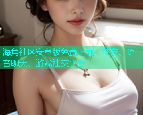 海角社区安卓版免费下载：交友、语音聊天、游戏社交平台
