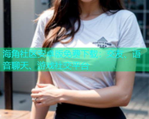海角社区安卓版免费下载：交友、语音聊天、游戏社交平台