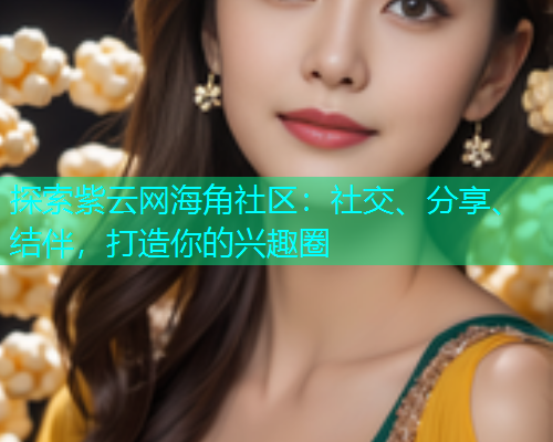 探索紫云网海角社区：社交、分享、结伴，打造你的兴趣圈