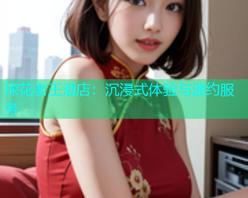 探花老王酒店：沉浸式体验与速约服务