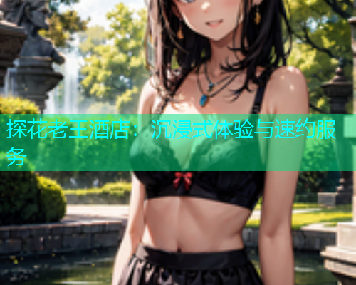 探花老王酒店：沉浸式体验与速约服务