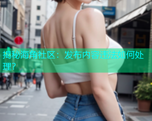 揭秘海角社区：发布内容违法如何处理？