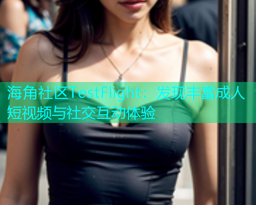 海角社区TestFlight：发现丰富成人短视频与社交互动体验