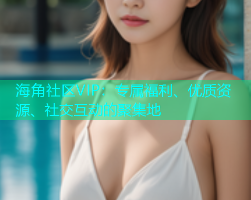 海角社区VIP：专属福利、优质资源、社交互动的聚集地