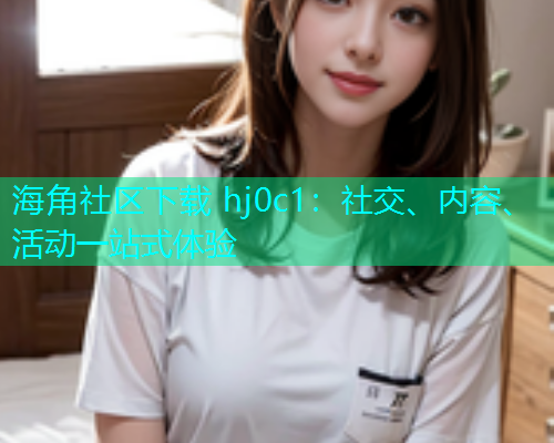 海角社区下载 hj0c1：社交、内容、活动一站式体验