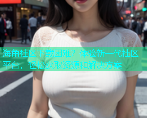 海角社区下载困难？体验新一代社区平台，轻松获取资源和解决方案