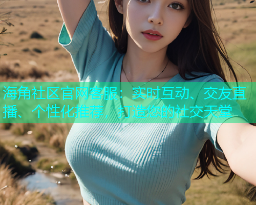 海角社区官网客服：实时互动、交友直播、个性化推荐，打造您的社交天堂