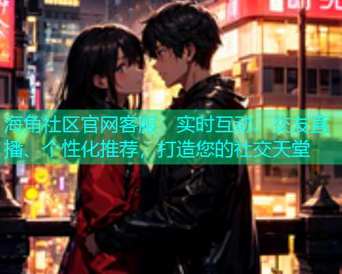 海角社区官网客服：实时互动、交友直播、个性化推荐，打造您的社交天堂