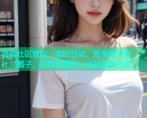 海角社区官网：实时互动、短视频分享、社交圈子，发现新朋友，体验温馨社区