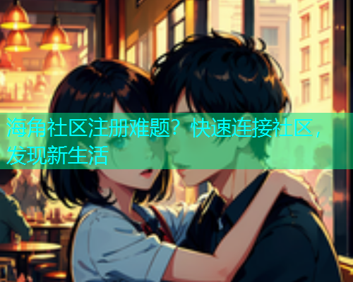 海角社区注册难题？快速连接社区，发现新生活