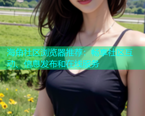 海角社区浏览器推荐：畅享社区互动、信息发布和在线服务