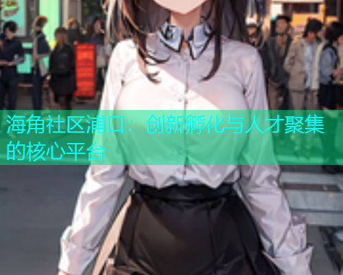 海角社区浦口：创新孵化与人才聚集的核心平台