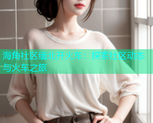 海角社区缅北开火车：探索社区动态与火车之旅
