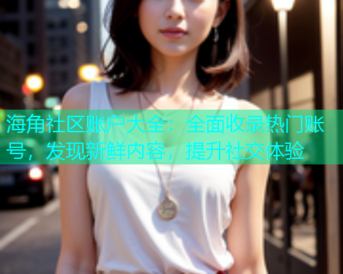 海角社区账户大全：全面收录热门账号，发现新鲜内容，提升社交体验