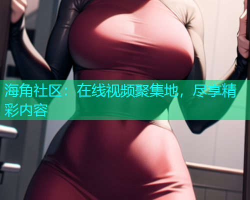 海角社区：在线视频聚集地，尽享精彩内容