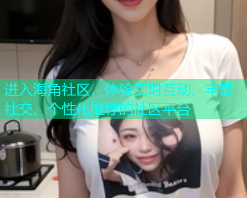 进入海角社区,体验实时互动、丰富社交、个性化推荐的社区平台 进入海角社区,体验实时互动、丰富社交、个性化推荐的社区平台