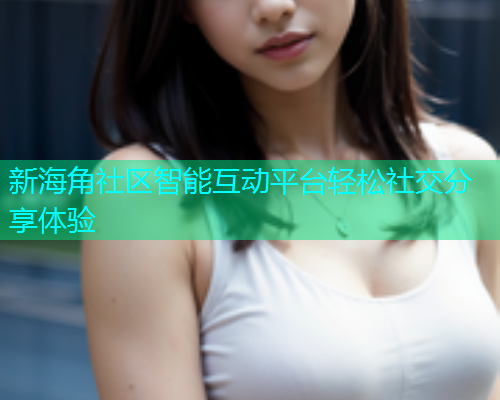 新海角社区智能互动平台轻松社交分享体验 新海角社区智能互动平台轻松社交分享体验