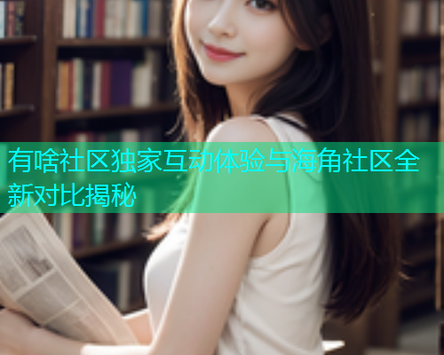 有啥社区独家互动体验与海角社区全新对比揭秘 有啥社区独家互动体验与海角社区全新对比揭秘