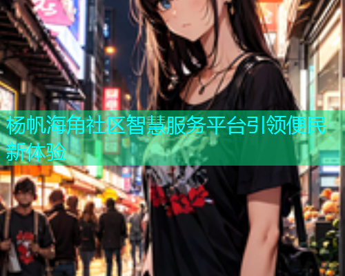 杨帆海角社区智慧服务平台引领便民新体验 杨帆海角社区智慧服务平台引领便民新体验