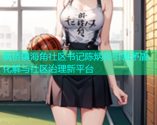 枫桥镇海角社区书记陈炳良引领矛盾化解与社区治理新平台 枫桥镇海角社区书记陈炳良引领矛盾化解与社区治理新平台
