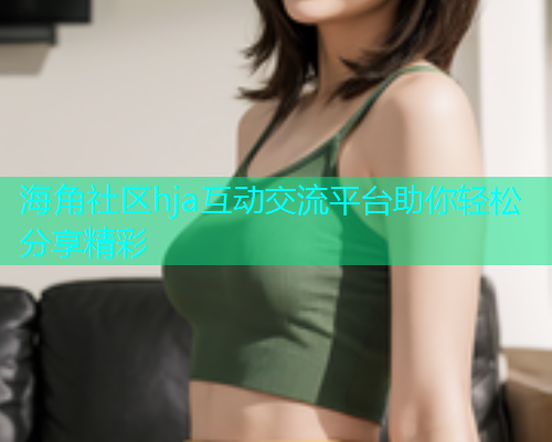 海角社区hja互动交流平台助你轻松分享精彩