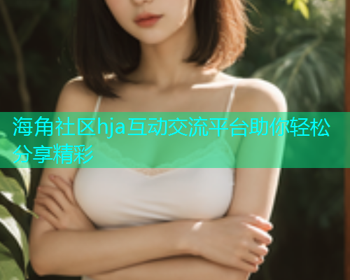 海角社区hja互动交流平台助你轻松分享精彩 海角社区hja互动交流平台助你轻松分享精彩