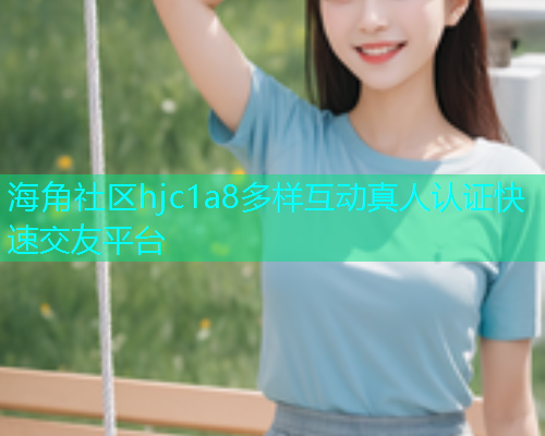 海角社区hjc1a8多样互动真人认证快速交友平台 海角社区hjc1a8多样互动真人认证快速交友平台