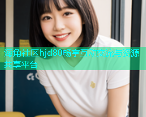 海角社区hjd80畅享互动交流与资源共享平台 海角社区hjd80畅享互动交流与资源共享平台