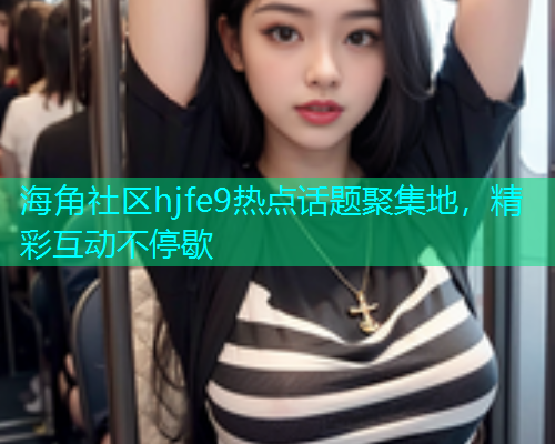 海角社区hjfe9热点话题聚集地,精彩互动不停歇 海角社区hjfe9热点话题聚集地,精彩互动不停歇