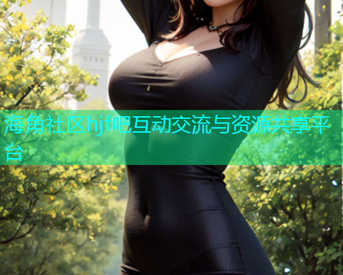 海角社区hjf吧互动交流与资源共享平台 海角社区hjf吧互动交流与资源共享平台