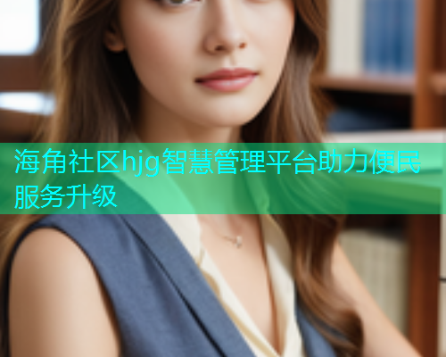 海角社区hjg智慧管理平台助力便民服务升级 海角社区hjg智慧管理平台助力便民服务升级