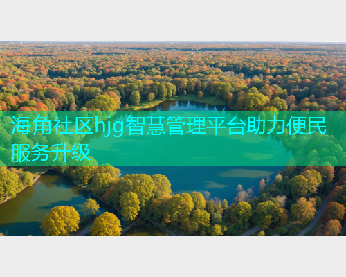 海角社区hjg智慧管理平台助力便民服务升级