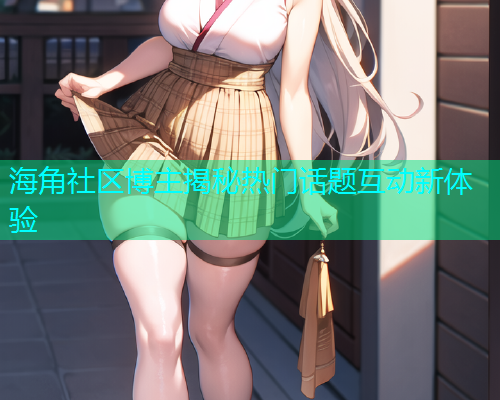 海角社区博主揭秘热门话题互动新体验 海角社区博主揭秘热门话题互动新体验