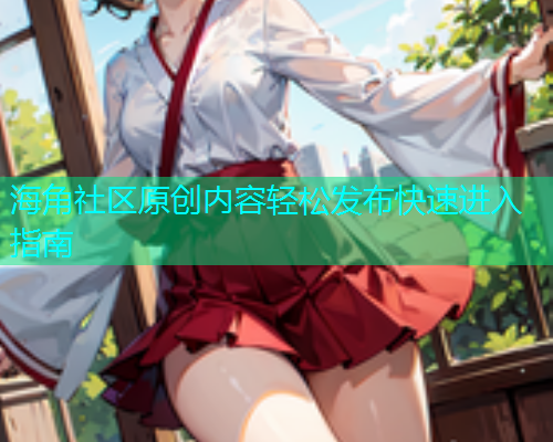 海角社区原创内容轻松发布快速进入指南 海角社区原创内容轻松发布快速进入指南