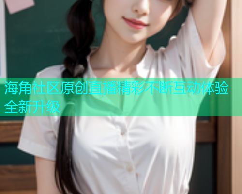海角社区原创直播精彩不断互动体验全新升级 海角社区原创直播精彩不断互动体验全新升级