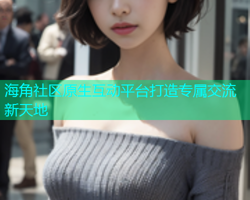 海角社区原生互动平台打造专属交流新天地 海角社区原生互动平台打造专属交流新天地