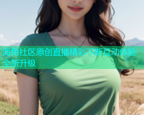 海角社区原创直播精彩不断互动体验全新升级