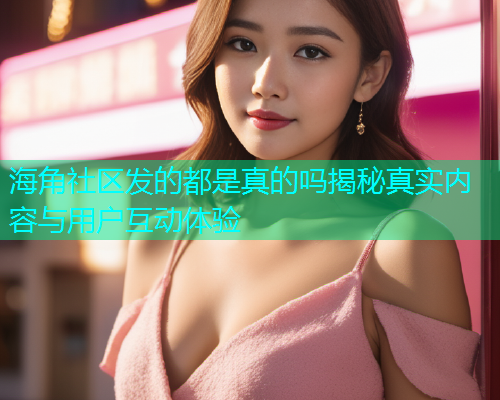 海角社区发的都是真的吗揭秘真实内容与用户互动体验 海角社区发的都是真的吗揭秘真实内容与用户互动体验